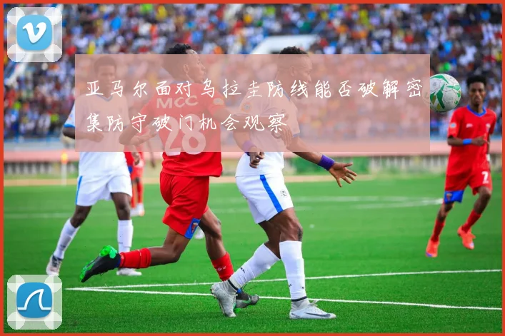 亚马尔面对乌拉圭防线能否破解密集防守破门机会观察
