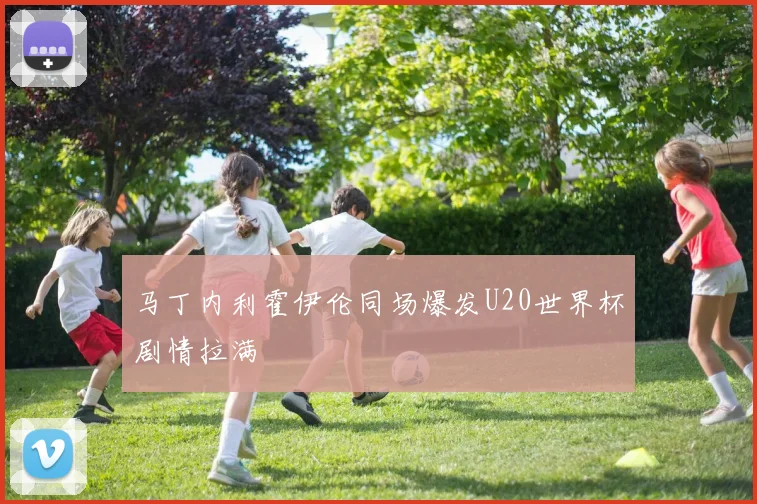 马丁内利霍伊伦同场爆发U20世界杯剧情拉满