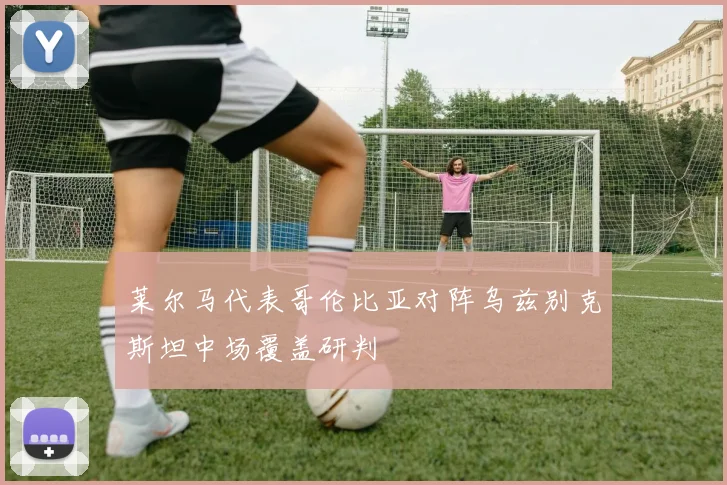 莱尔马代表哥伦比亚对阵乌兹别克斯坦中场覆盖研判