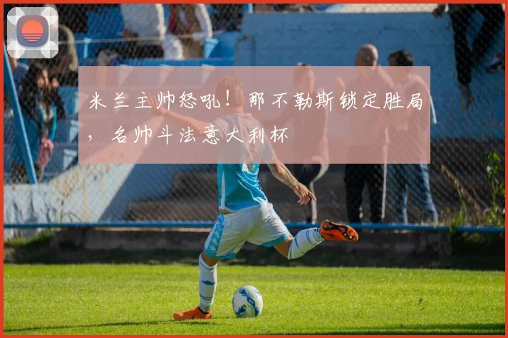 米兰主帅怒吼！那不勒斯锁定胜局，名帅斗法意大利杯