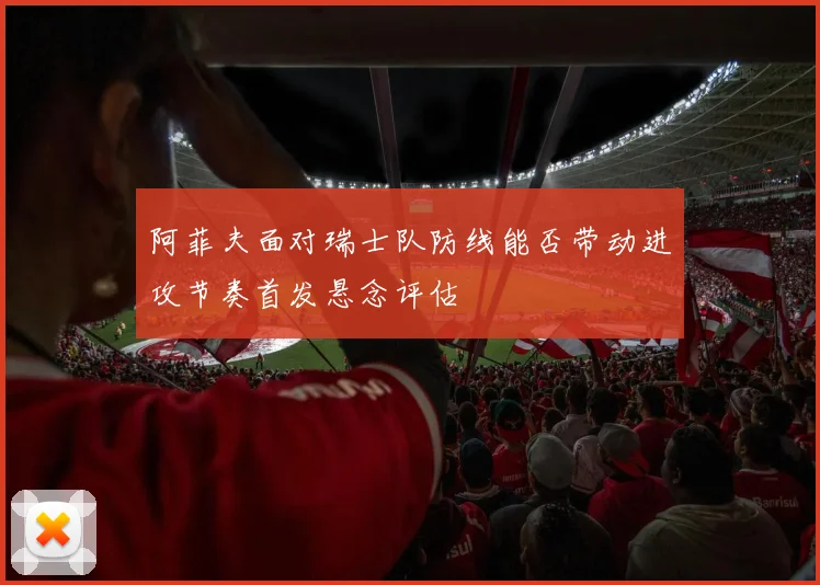 阿菲夫面对瑞士队防线能否带动进攻节奏首发悬念评估