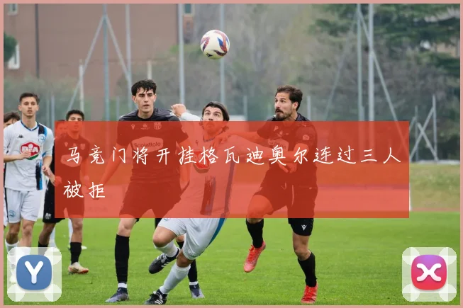 马竞门将开挂格瓦迪奥尔连过三人被拒
