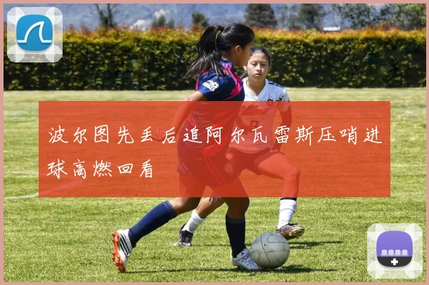 波尔图先丢后追阿尔瓦雷斯压哨进球高燃回看
