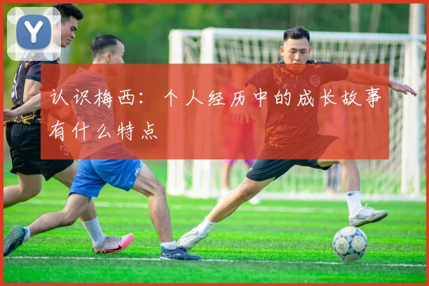 认识梅西：个人经历中的成长故事有什么特点