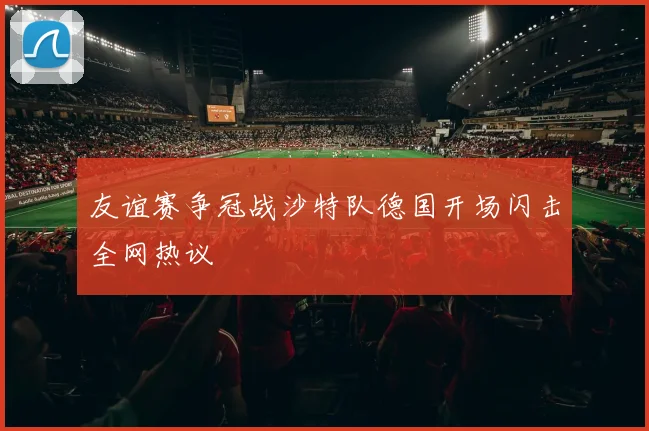 友谊赛争冠战沙特队德国开场闪击全网热议
