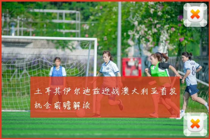 土耳其伊尔迪兹迎战澳大利亚首发机会前瞻解读