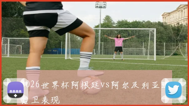 2026世界杯阿根廷vs阿尔及利亚边后卫表现