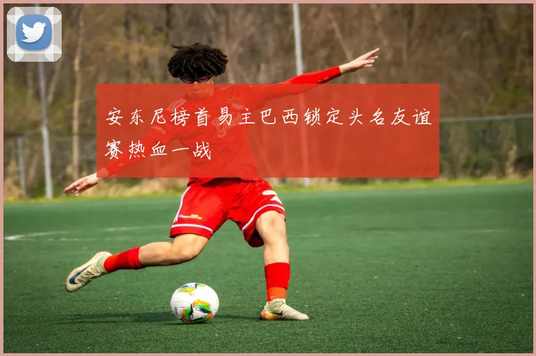 安东尼榜首易主巴西锁定头名友谊赛热血一战