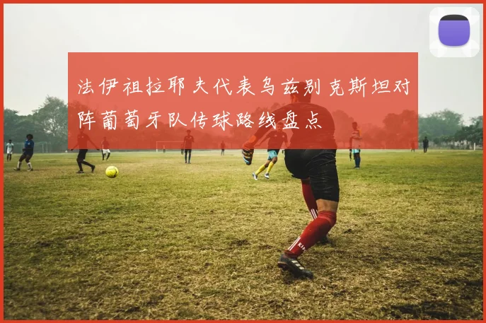法伊祖拉耶夫代表乌兹别克斯坦对阵葡萄牙队传球路线盘点