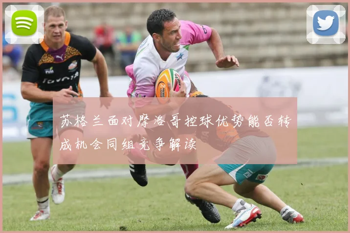 苏格兰面对摩洛哥控球优势能否转成机会同组竞争解读