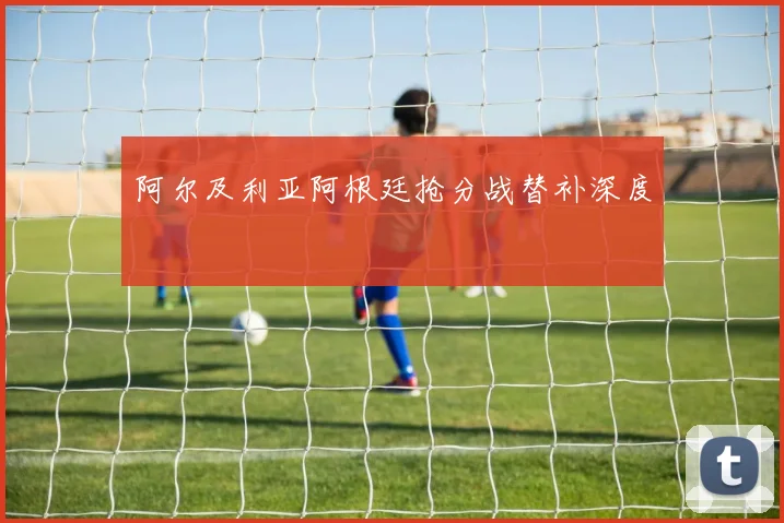 阿尔及利亚阿根廷抢分战替补深度