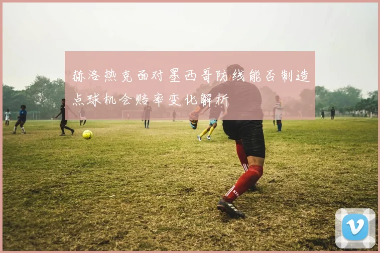 赫洛热克面对墨西哥防线能否制造点球机会赔率变化解析
