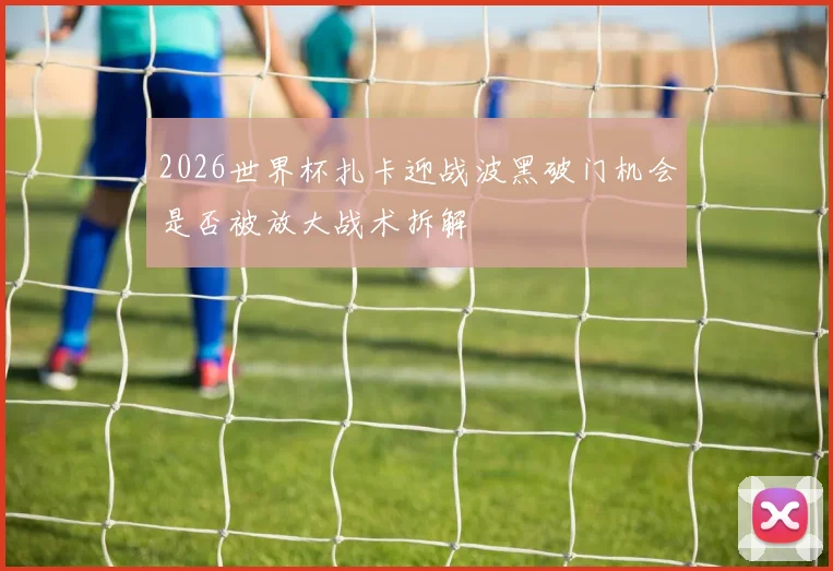 2026世界杯扎卡迎战波黑破门机会是否被放大战术拆解