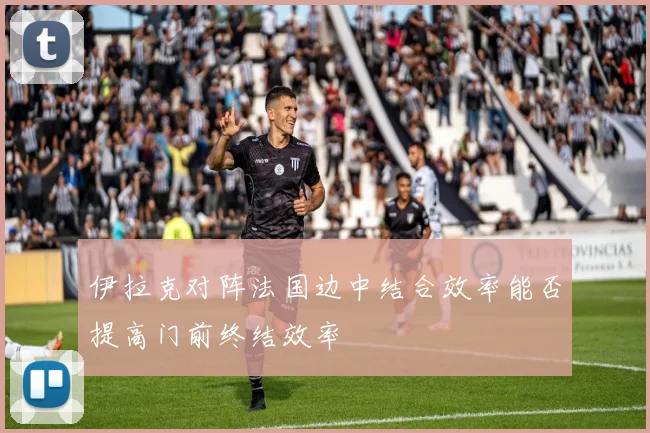伊拉克对阵法国边中结合效率能否提高门前终结效率