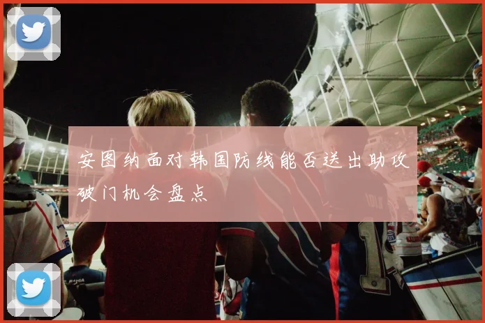 安图纳面对韩国防线能否送出助攻破门机会盘点