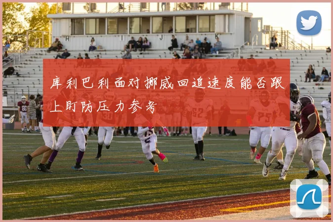 库利巴利面对挪威回追速度能否跟上盯防压力参考