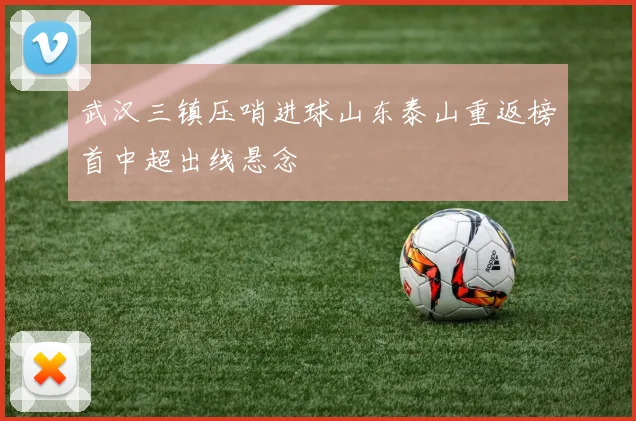 武汉三镇压哨进球山东泰山重返榜首中超出线悬念