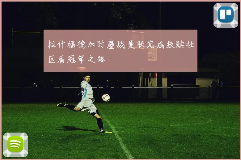 拉什福德加时鏖战曼联完成救赎社区盾冠军之路