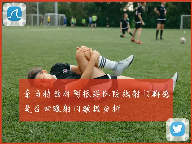 奈马特面对阿根廷队防线射门脚感是否回暖射门数据分析