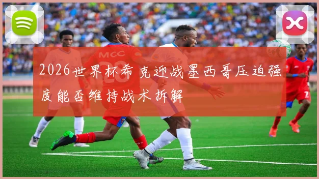 2026世界杯希克迎战墨西哥压迫强度能否维持战术拆解