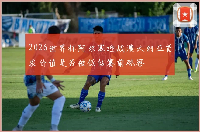 2026世界杯阿尔塞迎战澳大利亚首发价值是否被低估赛前观察