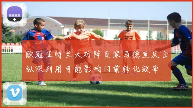 欧冠亚特兰大对阵皇家马德里反击纵深利用可能影响门前转化效率