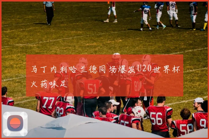 马丁内利哈兰德同场爆发U20世界杯火药味足