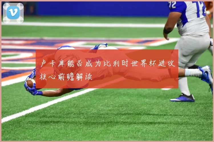 卢卡库能否成为比利时世界杯进攻核心前瞻解读