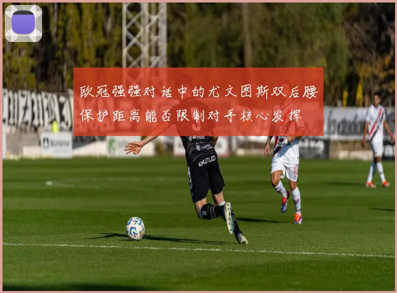 欧冠强强对话中的尤文图斯双后腰保护距离能否限制对手核心发挥