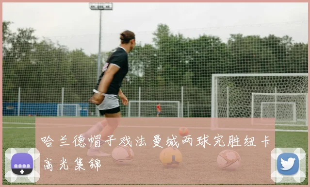 哈兰德帽子戏法曼城两球完胜纽卡高光集锦