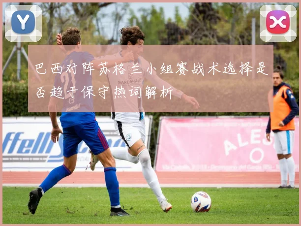 巴西对阵苏格兰小组赛战术选择是否趋于保守热词解析