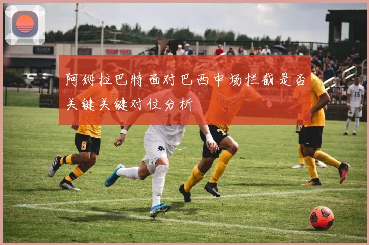 阿姆拉巴特面对巴西中场拦截是否关键关键对位分析