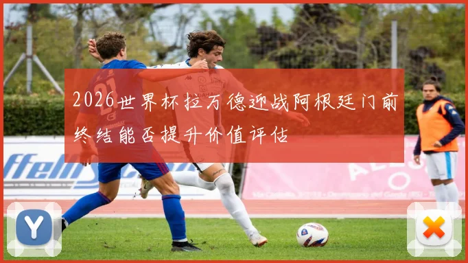 2026世界杯拉万德迎战阿根廷门前终结能否提升价值评估
