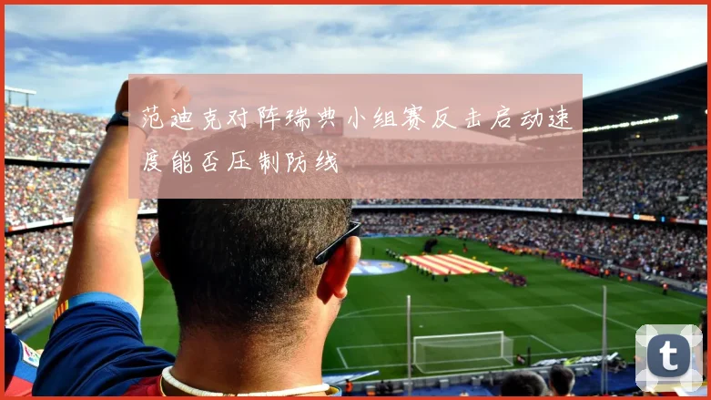 范迪克对阵瑞典小组赛反击启动速度能否压制防线