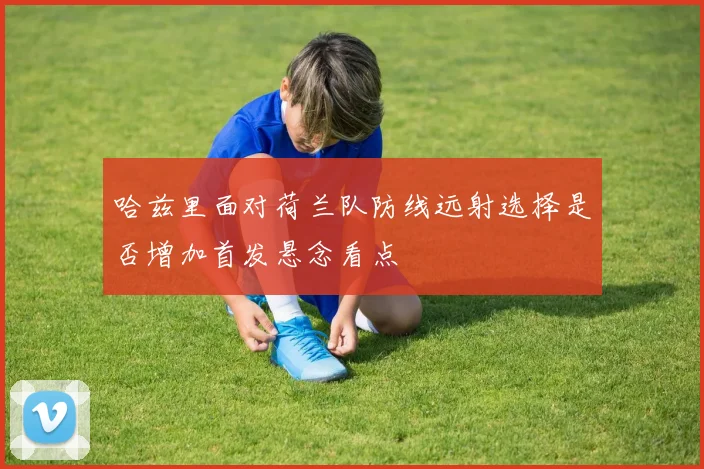 哈兹里面对荷兰队防线远射选择是否增加首发悬念看点