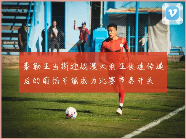 泰勒亚当斯迎战澳大利亚快速传递后的前插可能成为比赛节奏开关