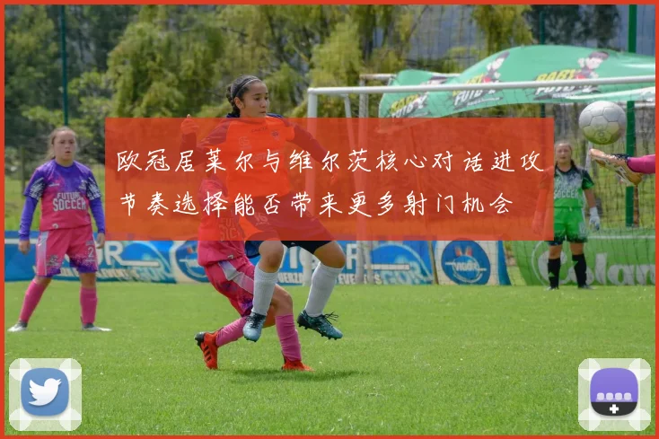 欧冠居莱尔与维尔茨核心对话进攻节奏选择能否带来更多射门机会