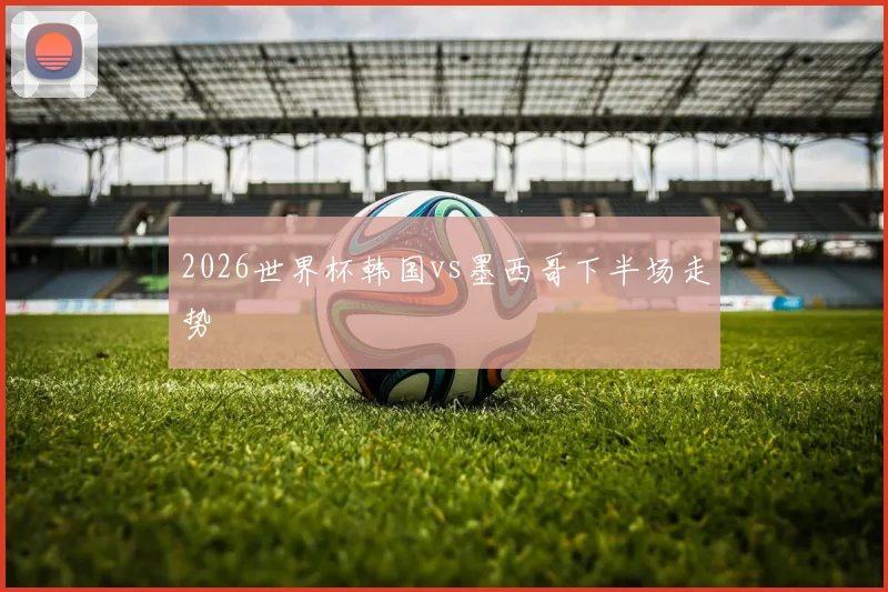 2026世界杯韩国vs墨西哥下半场走势