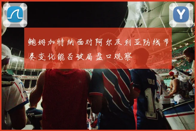 鲍姆加特纳面对阿尔及利亚防线节奏变化能否破局盘口观察