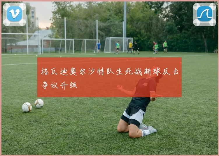 格瓦迪奥尔沙特队生死战断球反击争议升级