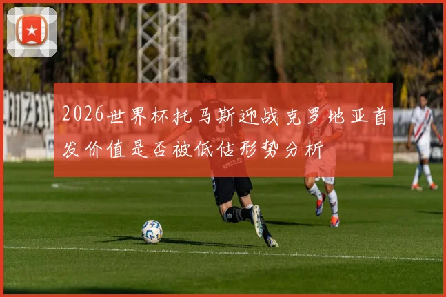 2026世界杯托马斯迎战克罗地亚首发价值是否被低估形势分析