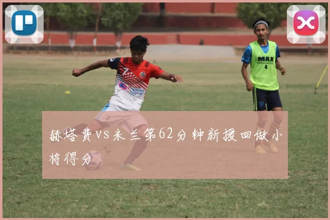 赫塔费vs米兰第62分钟新援回做小将得分