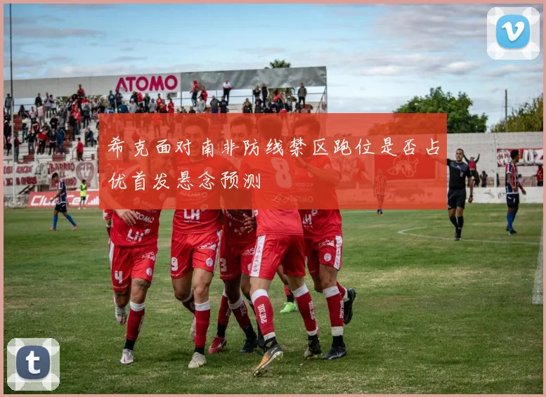 希克面对南非防线禁区跑位是否占优首发悬念预测