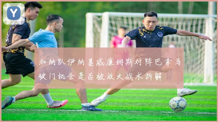 加纳队伊纳基威廉姆斯对阵巴拿马破门机会是否被放大战术拆解